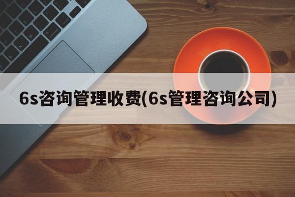 6s咨询管理收费(6s管理咨询公司)